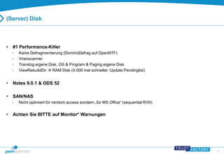 39 
(Server) Disk 
• #1 Performance-Killer 
• Keine Defragmentierung (DominoDefrag auf OpenNTF) 
• Virenscanner 
• Translog eigene Disk, OS & Program & Paging eigene Disk 
• ViewRebuildDir  RAM Disk (4.000 mal schneller; Update.Pendinglist) 
• Notes 9.0.1 & ODS 52 
• SAN/NAS 
• Nicht optimiert für random access sondern „für MS Office“ (sequential R/W) 
• Achten Sie BITTE auf Monitor* Warnungen 
 