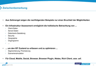 44 
Zwischenbemerkung 
• Aus Zeitmangel zeigen die nachfolgenden Beispiele nur einen Bruchteil der Möglichkeiten 
• Ein Infrastruktur Assessment ermöglicht die hollistische Betrachtung von ... 
• Client-Daten 
• Server-Daten 
• Datenbank-Gestaltung 
• Security 
• Geographie 
• Organigramm 
• ... 
• ... um den IST Zustand zu erfassen und zu optimieren ... 
• Segmentierung, Priorisierung 
• Szenariensimulation 
• Für Cloud, Mobile, Social, Browser, Browser Plugin, iNotes, Rich Client, usw. usf. 
 