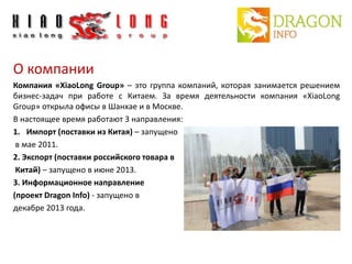 О компании 
Компания «XiaoLong Group» – это группа компаний, которая занимается решением 
бизнес-задач при работе с Китаем. За время деятельности компания «XiaoLong 
Group» открыла офисы в Шанхае и в Москве. 
В настоящее время работают 3 направления: 
1. Импорт (поставки из Китая) – запущено 
в мае 2011. 
2. Экспорт (поставки российского товара в 
Китай) – запущено в июне 2013. 
3. Информационное направление 
(проект Dragon Info) - запущено в 
декабре 2013 года. 
 