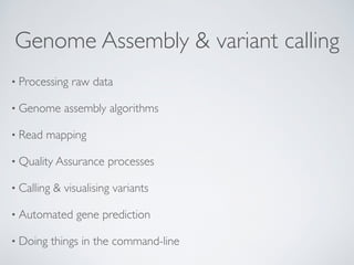 Genome Assembly & variant calling 
• Processing raw data 
• Genome assembly algorithms 
• Read mapping 
• Quality Assurance processes 
• Calling & visualising variants 
• Automated gene prediction 
• Doing things in the command-line 
 