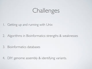Challenges 
1. Getting up and running with Unix 
2. Algorithms in Bioinformatics: strengths & weaknesses 
3. Bioinformatics databases 
4. DIY: genome assembly & identifying variants. 
 