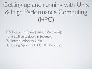 Getting up and running with Unix 
& High Performance Computing 
(HPC) 
ITS Research Team (Lukasz Zalewski): 
1. Install virtualbox & biolinux. 
2. Introduction to Unix 
3. Using Apocrita HPC = “the cluster” 
! 
 