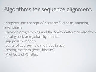 Algorithms for sequence alignment. 
- dotplots- the concept of distance: Euclidean, hamming, 
Levenshtein 
- dynamic programming and the Smith Waterman algorithm 
- local, global, semiglobal alignments 
- gap penalty models 
- basics of approximate methods (Blast) 
- scoring matrices (PAM, Blosum) 
- Profiles and PSI-Blast 
 