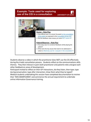 Students observe a video in which the practitioner does NOT use the CIS effectively during the triadic consultation process. Students reflect on the communications skills themes. They then interact in pairs both practitioner and patients roles and give each other feedback on areas of development. 
Participant invited to reflect on their GP interactions, do they listen, then type; type during conversation; type after interaction; show them what they’ve typed? 
Medical students undertaking this session have completed documentation to receive their ‘NHS SMARTCARDS’ and commence the annual requirement to undertake online Information Governance training. 
11  