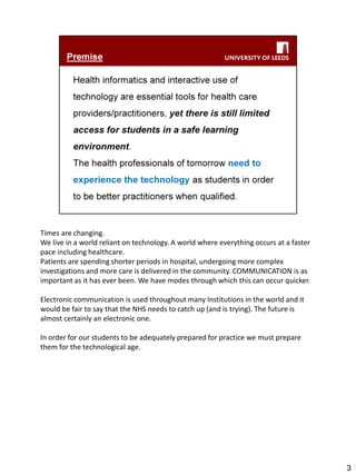 Times are changing. 
We live in a world reliant on technology. A world where everything occurs at a faster pace including healthcare. 
Patients are spending shorter periods in hospital, undergoing more complex investigations and more care is delivered in the community. COMMUNICATION is as important as it has ever been. We have modes through which this can occur quicker. 
Electronic communication is used throughout many Institutions in the world and it would be fair to say that the NHS needs to catch up (and is trying). The future is almost certainly an electronic one. 
In order for our students to be adequately prepared for practice we must prepare them for the technological age. 
3  