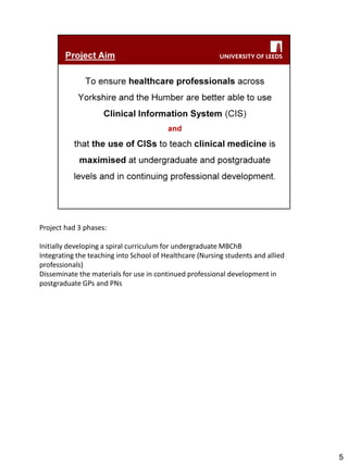 Project had 3 phases: 
Initially developing a spiral curriculum for undergraduate MBChB 
Integrating the teaching into School of Healthcare (Nursing students and allied professionals) 
Disseminate the materials for use in continued professional development in postgraduate GPs and PNs 
5  