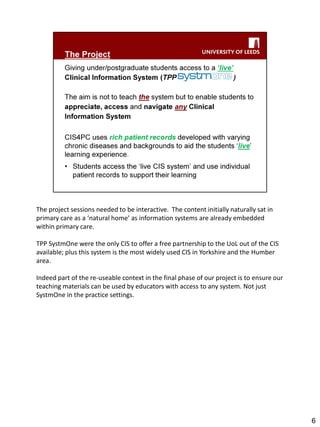 The project sessions needed to be interactive. The content initially naturally sat in primary care as a ‘natural home’ as information systems are already embedded within primary care. 
TPP SystmOne were the only CIS to offer a free partnership to the UoL out of the CIS available; plus this system is the most widely used CIS in Yorkshire and the Humber area. 
Indeed part of the re-useable context in the final phase of our project is to ensure our teaching materials can be used by educators with access to any system. Not just SystmOne in the practice settings. 
6  