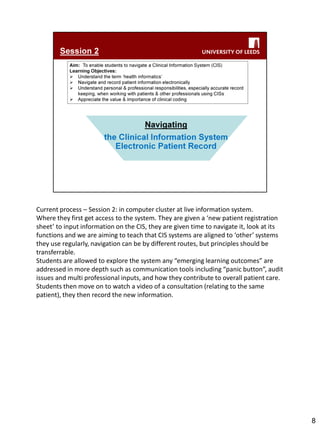 Current process – Session 2: in computer cluster at live information system. 
Where they first get access to the system. They are given a ‘new patient registration sheet’ to input information on the CIS, they are given time to navigate it, look at its functions and we are aiming to teach that CIS systems are aligned to ‘other’ systems they use regularly, navigation can be by different routes, but principles should be transferrable. 
Students are allowed to explore the system any “emerging learning outcomes” are addressed in more depth such as communication tools including “panic button”, audit issues and multi professional inputs, and how they contribute to overall patient care. 
Students then move on to watch a video of a consultation (relating to the same patient), they then record the new information. 
8  