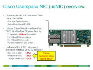• Direct access to NIC hardware from 
Linux userspace 
Operating System bypass 
via the Linux Verbs API (UD) 
• Utilizes Cisco Virtual Interface Card 
(VIC) for ultra-low Ethernet latency 
2nd generation 80Gbps Cisco ASIC 
2 x 10Gbps Ethernet ports, or 
2 x 40Gbps Ethernet ports 
PCI and mezzanine form factors 
• Half-round trip (HRT) ping-pong 
latencies (Intel E5-2690 v2 servers): 
Raw back to back: 1.57μs 
MPI back to back: 1.85μs 
Through MPI+N3548: 2.02μs 
These 
numbers keep 
going down 
© 2013 Cisco and/or its affiliates. All rights reserved. 13 
 