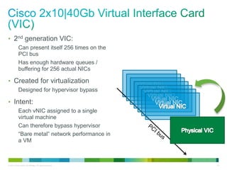 • 2nd generation VIC: 
Can present itself 256 times on the 
PCI bus 
Has enough hardware queues / 
buffering for 256 actual NICs 
• Created for virtualization 
Designed for hypervisor bypass 
• Intent: 
Each vNIC assigned to a single 
virtual machine 
Can therefore bypass hypervisor 
“Bare metal” network performance in 
a VM 
© 2013 Cisco and/or its affiliates. All rights reserved. 14 
 