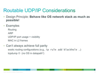• Design Principle: Behave like OS network stack as much as 
possible! 
• Examples 
Routing 
ARP 
UDP/IP port usage + visibility 
MAC in L2 frames 
• Can’t always achieve full parity 
exotic routing configurations (e.g., ip rule add blackhole …) 
tcpdump  (no OS in datapath*) 
© 2013 Cisco and/or its affiliates. All rights reserved. 28 
 