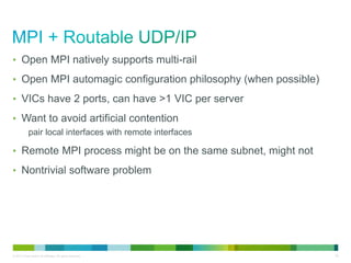 • Open MPI natively supports multi-rail 
• Open MPI automagic configuration philosophy (when possible) 
• VICs have 2 ports, can have >1 VIC per server 
• Want to avoid artificial contention 
pair local interfaces with remote interfaces 
• Remote MPI process might be on the same subnet, might not 
• Nontrivial software problem 
© 2013 Cisco and/or its affiliates. All rights reserved. 30 
 