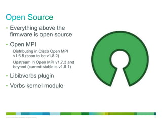 • Everything above the 
firmware is open source 
• Open MPI 
Distributing in Cisco Open MPI 
v1.6.5 (soon to be v1.8.2) 
Upstream in Open MPI v1.7.3 and 
beyond (current stable is v1.8.1) 
• Libibverbs plugin 
• Verbs kernel module 
© 2013 Cisco and/or its affiliates. All rights reserved. 37 
 