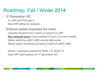• 3rd Generation VIC 
2 x 40G and PCIe gen 3 
More MPI offload to hardware 
• Software update (expected this week) 
Upgrade transport from custom L2 protocol to UDP 
Key rationale point: Cisco switches L2 and L3 at same speed 
Allows switching usNIC traffic around data center 
Allows easier monitoring and policy control of usNIC traffic 
Kernel + userspace support for RHEL 7.0, SLES 12 
Open MPI optimizations for 3rd generation VIC 
© 2013 Cisco and/or its affiliates. All rights reserved. 38 
 