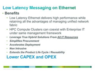 • Benefits 
• Low Latency Ethernet delivers high performance while 
retaining all the advantages of managing unified network 
fabric 
• HPC Compute Clusters can coexist with Enterprise IT 
under same management framework 
• Leverage True Hybrid Solutions From All IT Resources 
• Simplifies Procurement 
• Accelerates Deployment 
• Non Intrusive 
• Extends the Product Life Cycle / Reusability 
Lower CAPEX and OPEX 
© 2013 Cisco and/or its affiliates. All rights reserved. 5 
 
