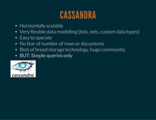 CASSANDRA 
Horizontally scalable 
Very flexible data modelling (lists, sets, custom data types) 
Easy to operate 
No fear of number of rows or documents 
Best of breed storage technology, huge community 
BUT: Simple queries only 
 