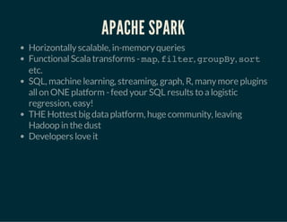 APACHE SPARK 
Horizontally scalable, in-memory queries 
Functional Scala transforms - map, filter, groupBy, sort 
etc. 
SQL, machine learning, streaming, graph, R, many more plugins 
all on ONE platform - feed your SQL results to a logistic 
regression, easy! 
THE Hottest big data platform, huge community, leaving 
Hadoop in the dust 
Developers love it 
 