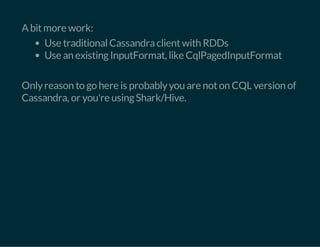 A bit more work: 
Use traditional Cassandra client with RDDs 
Use an existing InputFormat, like CqlPagedInputFormat 
Only reason to go here is probably you are not on CQL version of 
Cassandra, or you're using Shark/Hive. 
 