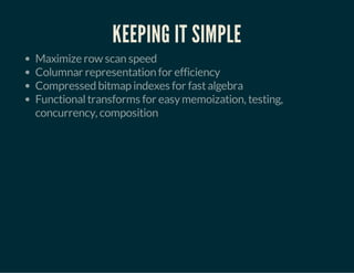 KEEPING IT SIMPLE 
Maximize row scan speed 
Columnar representation for efficiency 
Compressed bitmap indexes for fast algebra 
Functional transforms for easy memoization, testing, 
concurrency, composition 
 