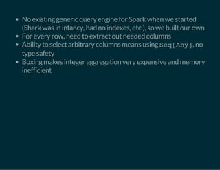 No existing generic query engine for Spark when we started 
(Shark was in infancy, had no indexes, etc.), so we built our own 
For every row, need to extract out needed columns 
Ability to select arbitrary columns means using Seq[Any], no 
type safety 
Boxing makes integer aggregation very expensive and memory 
inefficient 
 