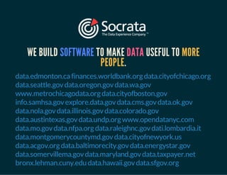 WE BUILD SOFTWARE TO MAKE DATA USEFUL TO MORE 
PEOPLE. 
data.edmonton.ca finances.worldbank.org data.cityofchicago.org 
data.seattle.gov data.oregon.gov data.wa.gov 
www.metrochicagodata.org data.cityofboston.gov 
info.samhsa.gov explore.data.gov data.cms.gov data.ok.gov 
data.nola.gov data.illinois.gov data.colorado.gov 
data.austintexas.gov data.undp.org www.opendatanyc.com 
data.mo.gov data.nfpa.org data.raleighnc.gov dati.lombardia.it 
data.montgomerycountymd.gov data.cityofnewyork.us 
data.acgov.org data.baltimorecity.gov data.energystar.gov 
data.somervillema.gov data.maryland.gov data.taxpayer.net 
bronx.lehman.cuny.edu data.hawaii.gov data.sfgov.org 
 