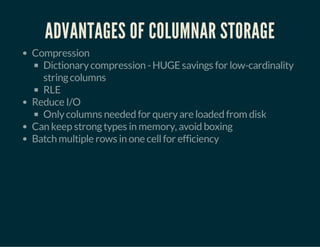 ADVANTAGES OF COLUMNAR STORAGE 
Compression 
Dictionary compression - HUGE savings for low-cardinality 
string columns 
RLE 
Reduce I/O 
Only columns needed for query are loaded from disk 
Can keep strong types in memory, avoid boxing 
Batch multiple rows in one cell for efficiency 
 