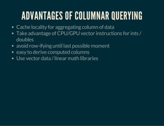 ADVANTAGES OF COLUMNAR QUERYING 
Cache locality for aggregating column of data 
Take advantage of CPU/GPU vector instructions for ints / 
doubles 
avoid row-ifying until last possible moment 
easy to derive computed columns 
Use vector data / linear math libraries 
 