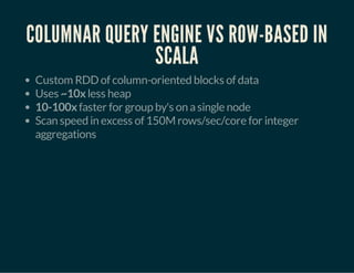 COLUMNAR QUERY ENGINE VS ROW-BASED IN 
SCALA 
Custom RDD of column-oriented blocks of data 
Uses ~10x less heap 
10-100x faster for group by's on a single node 
Scan speed in excess of 150M rows/sec/core for integer 
aggregations 
 