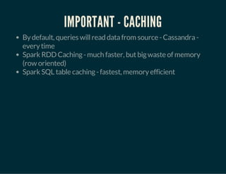 IMPORTANT - CACHING 
By default, queries will read data from source - Cassandra - 
every time 
Spark RDD Caching - much faster, but big waste of memory 
(row oriented) 
Spark SQL table caching - fastest, memory efficient 
 