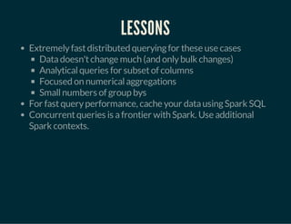 LESSONS 
Extremely fast distributed querying for these use cases 
Data doesn't change much (and only bulk changes) 
Analytical queries for subset of columns 
Focused on numerical aggregations 
Small numbers of group bys 
For fast query performance, cache your data using Spark SQL 
Concurrent queries is a frontier with Spark. Use additional 
Spark contexts. 
 