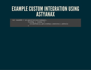EXAMPLE CUSTOM INTEGRATION USING 
ASTYANAX 
val cassRDD = sc.parallelize(rowkeys). 
flatMap { rowkey => 
columnFamily.get(rowkey).execute().asScala 
} 
 