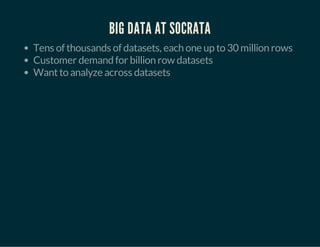 BIG DATA AT SOCRATA 
Tens of thousands of datasets, each one up to 30 million rows 
Customer demand for billion row datasets 
Want to analyze across datasets 
 