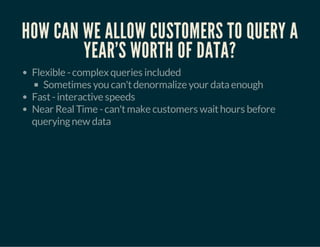 HOW CAN WE ALLOW CUSTOMERS TO QUERY A 
YEAR'S WORTH OF DATA? 
Flexible - complex queries included 
Sometimes you can't denormalize your data enough 
Fast - interactive speeds 
Near Real Time - can't make customers wait hours before 
querying new data 
 