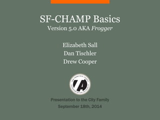SF-CHAMP Basics 
Version 5.0 AKA Frogger 
Elizabeth Sall 
Dan Tischler 
Drew Cooper 
Presentation to the City Family 
September 18th, 2014 
 