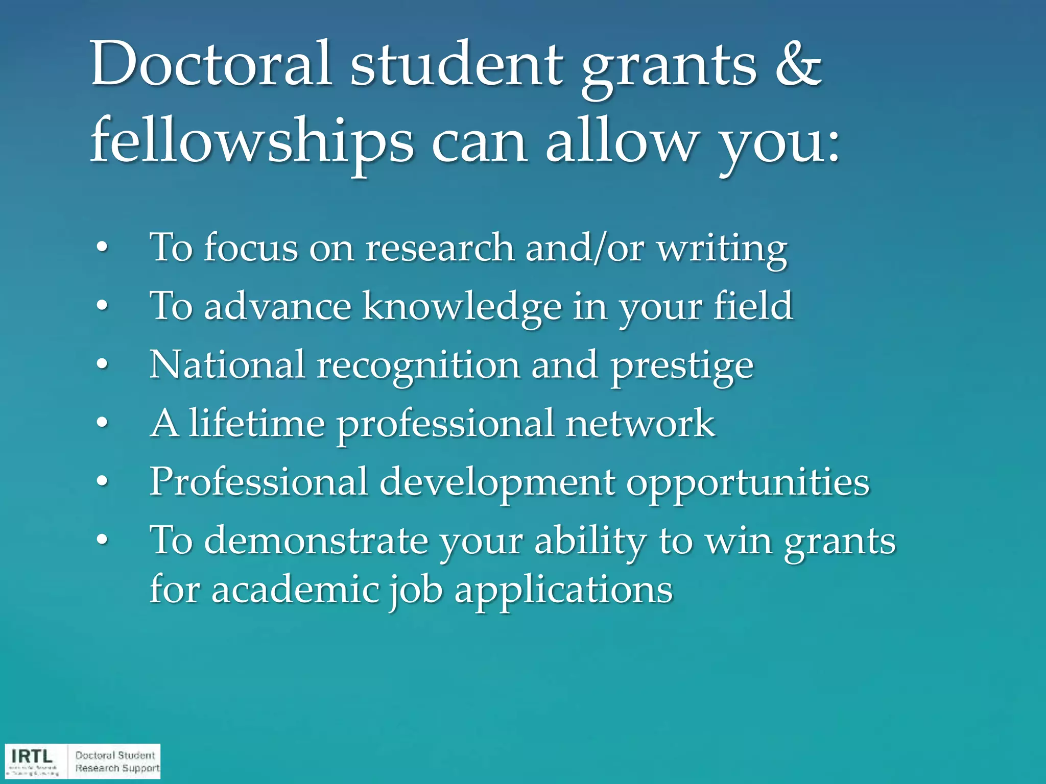 • To focus on research and/or writing
• To advance knowledge in your field
• National recognition and prestige
• A lifetime professional network
• Professional development opportunities
• To demonstrate your ability to win grants
for academic job applications
Doctoral student grants &
fellowships can allow you:
 