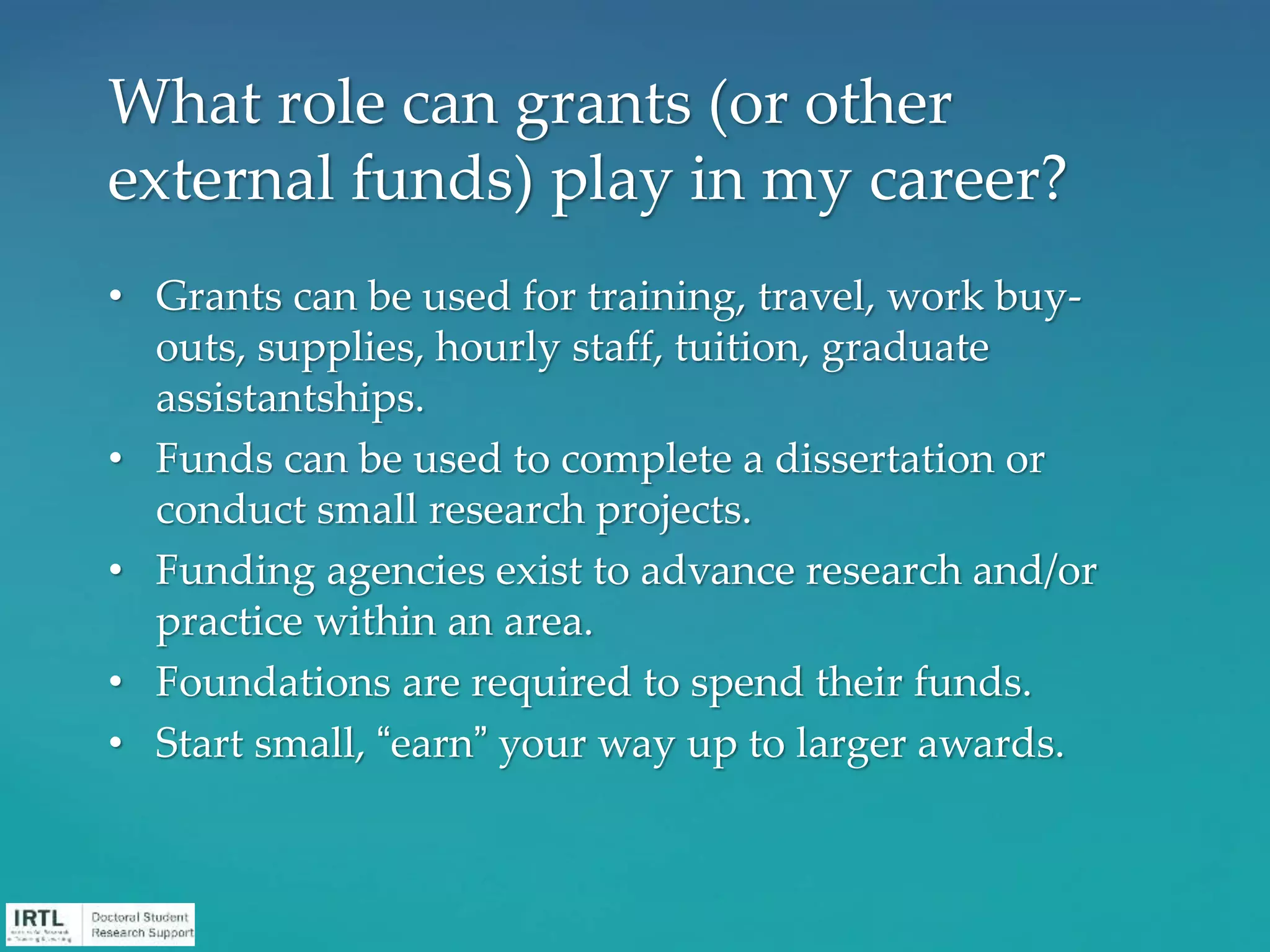 • Grants can be used for training, travel, work buy-
outs, supplies, hourly staff, tuition, graduate
assistantships.
• Funds can be used to complete a dissertation or
conduct small research projects.
• Funding agencies exist to advance research and/or
practice within an area.
• Foundations are required to spend their funds.
• Start small, “earn” your way up to larger awards.
What role can grants (or other
external funds) play in my career?
 