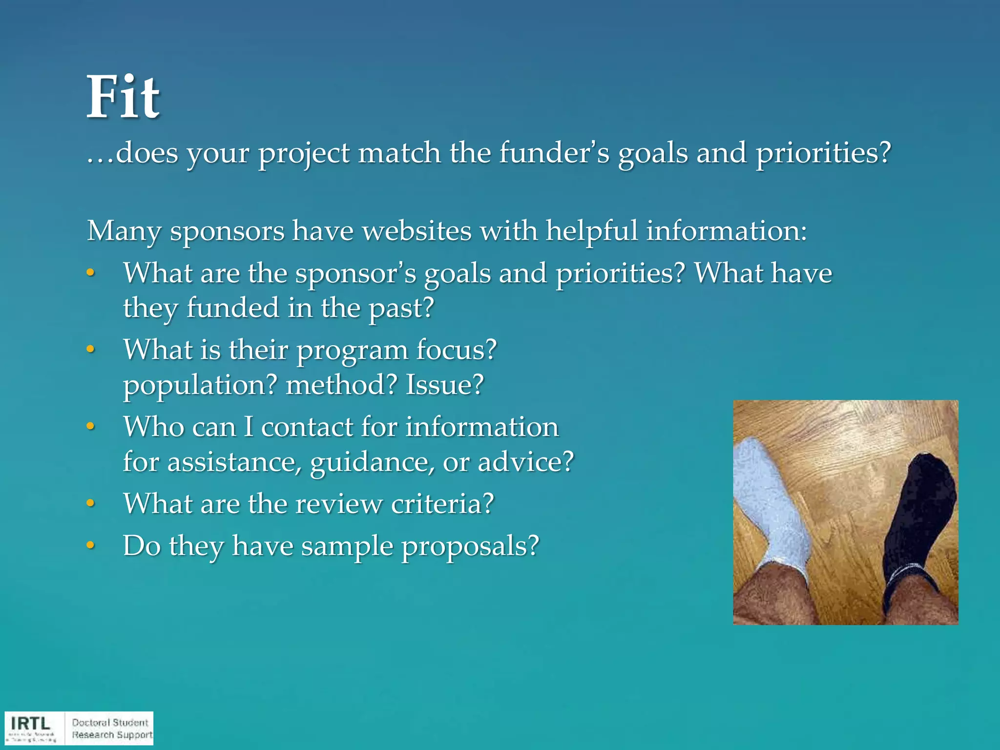 Many sponsors have websites with helpful information:
• What are the sponsor’s goals and priorities? What have
they funded in the past?
• What is their program focus?
population? method? Issue?
• Who can I contact for information
for assistance, guidance, or advice?
• What are the review criteria?
• Do they have sample proposals?
Fit
…does your project match the funder’s goals and priorities?
 