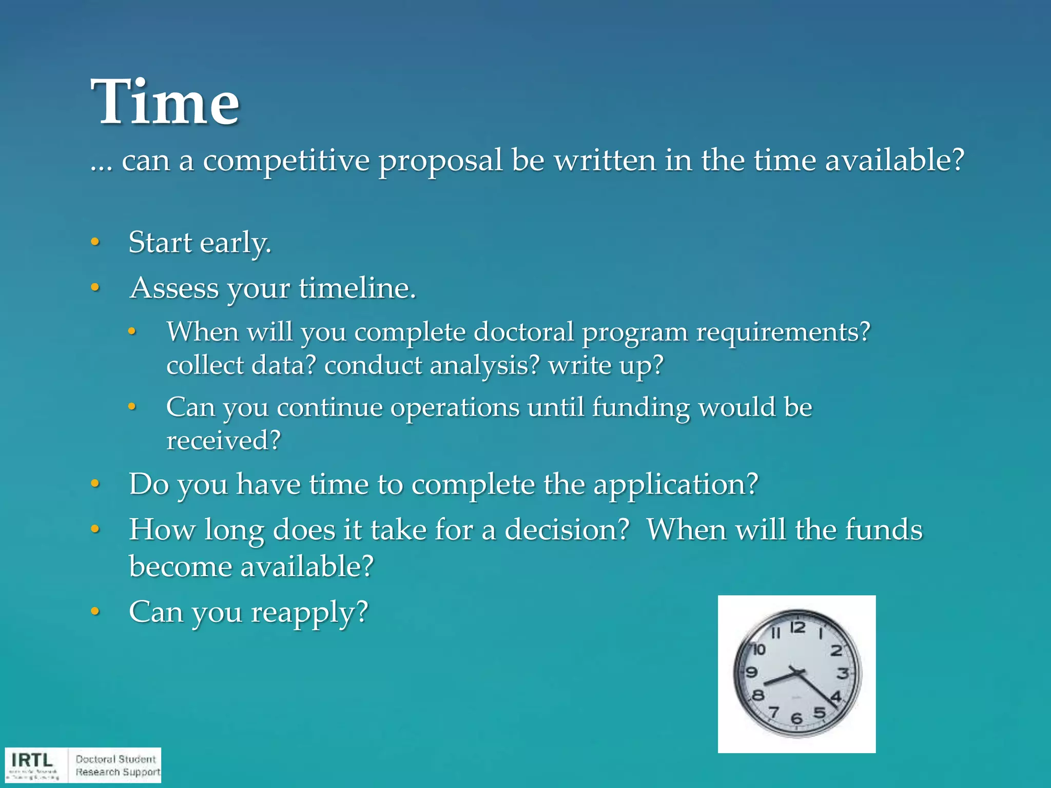 • Start early.
• Assess your timeline.
• When will you complete doctoral program requirements?
collect data? conduct analysis? write up?
• Can you continue operations until funding would be
received?
• Do you have time to complete the application?
• How long does it take for a decision? When will the funds
become available?
• Can you reapply?
Time
... can a competitive proposal be written in the time available?
 