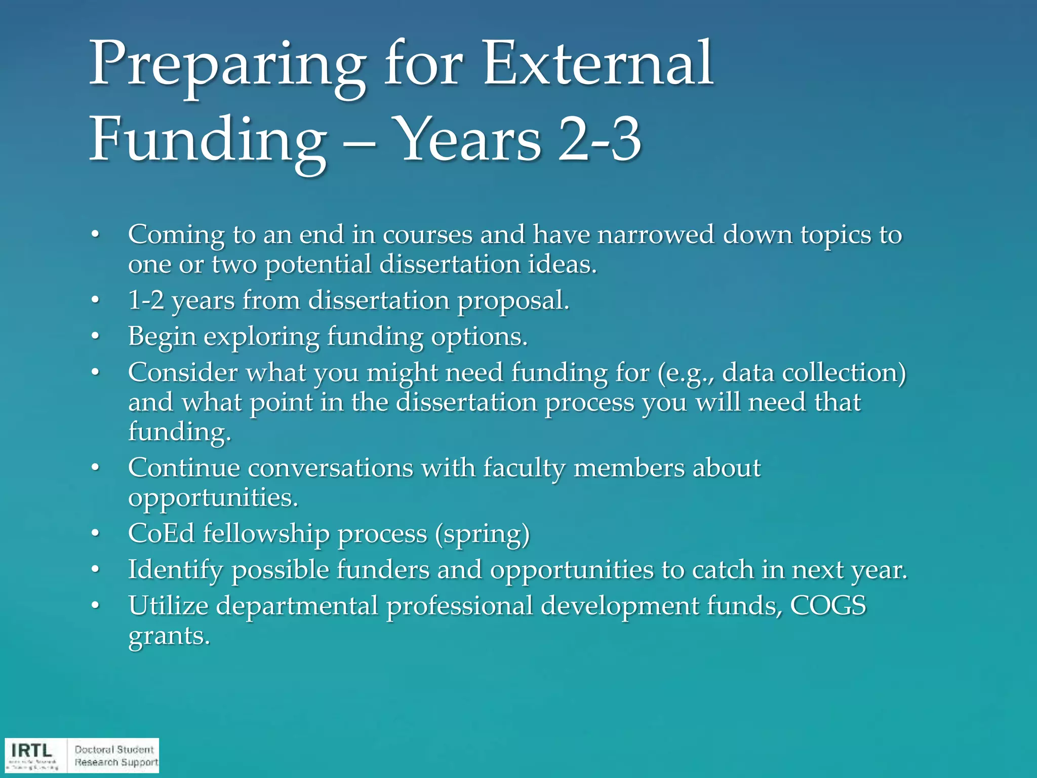 • Coming to an end in courses and have narrowed down topics to
one or two potential dissertation ideas.
• 1-2 years from dissertation proposal.
• Begin exploring funding options.
• Consider what you might need funding for (e.g., data collection)
and what point in the dissertation process you will need that
funding.
• Continue conversations with faculty members about
opportunities.
• CoEd fellowship process (spring)
• Identify possible funders and opportunities to catch in next year.
• Utilize departmental professional development funds, COGS
grants.
Preparing for External
Funding – Years 2-3
 