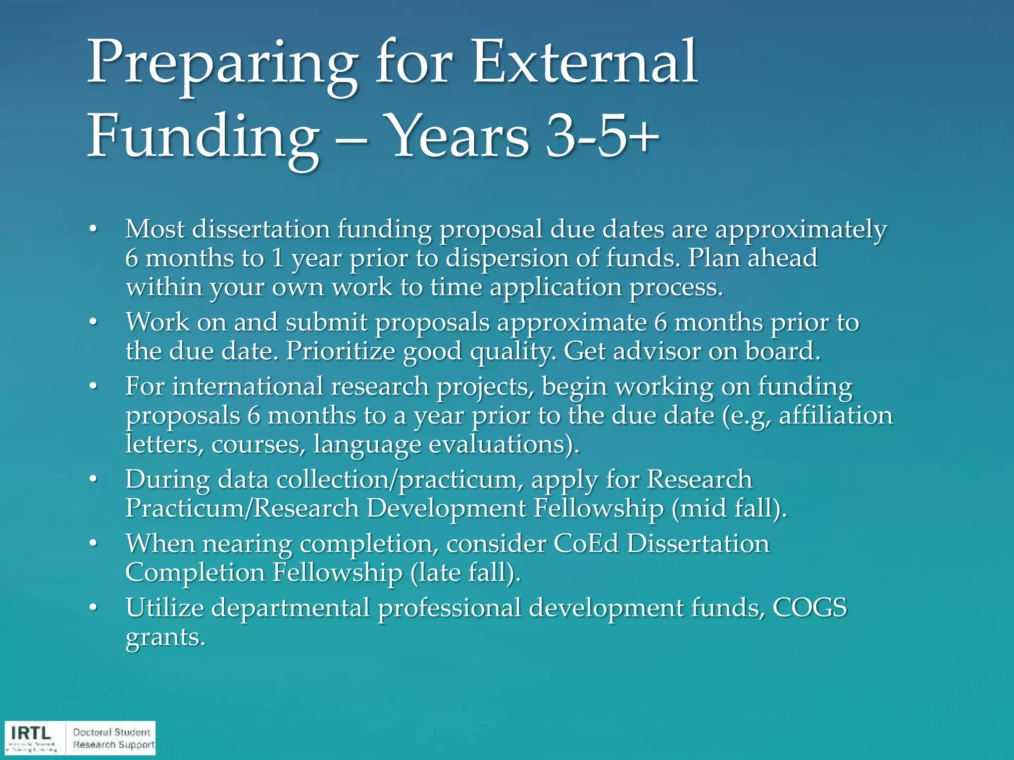 • Most dissertation funding proposal due dates are approximately
6 months to 1 year prior to dispersion of funds. Plan ahead
within your own work to time application process.
• Work on and submit proposals approximate 6 months prior to
the due date. Prioritize good quality. Get advisor on board.
• For international research projects, begin working on funding
proposals 6 months to a year prior to the due date (e.g, affiliation
letters, courses, language evaluations).
• During data collection/practicum, apply for Research
Practicum/Research Development Fellowship (mid fall).
• When nearing completion, consider CoEd Dissertation
Completion Fellowship (late fall).
• Utilize departmental professional development funds, COGS
grants.
Preparing for External
Funding – Years 3-5+
 