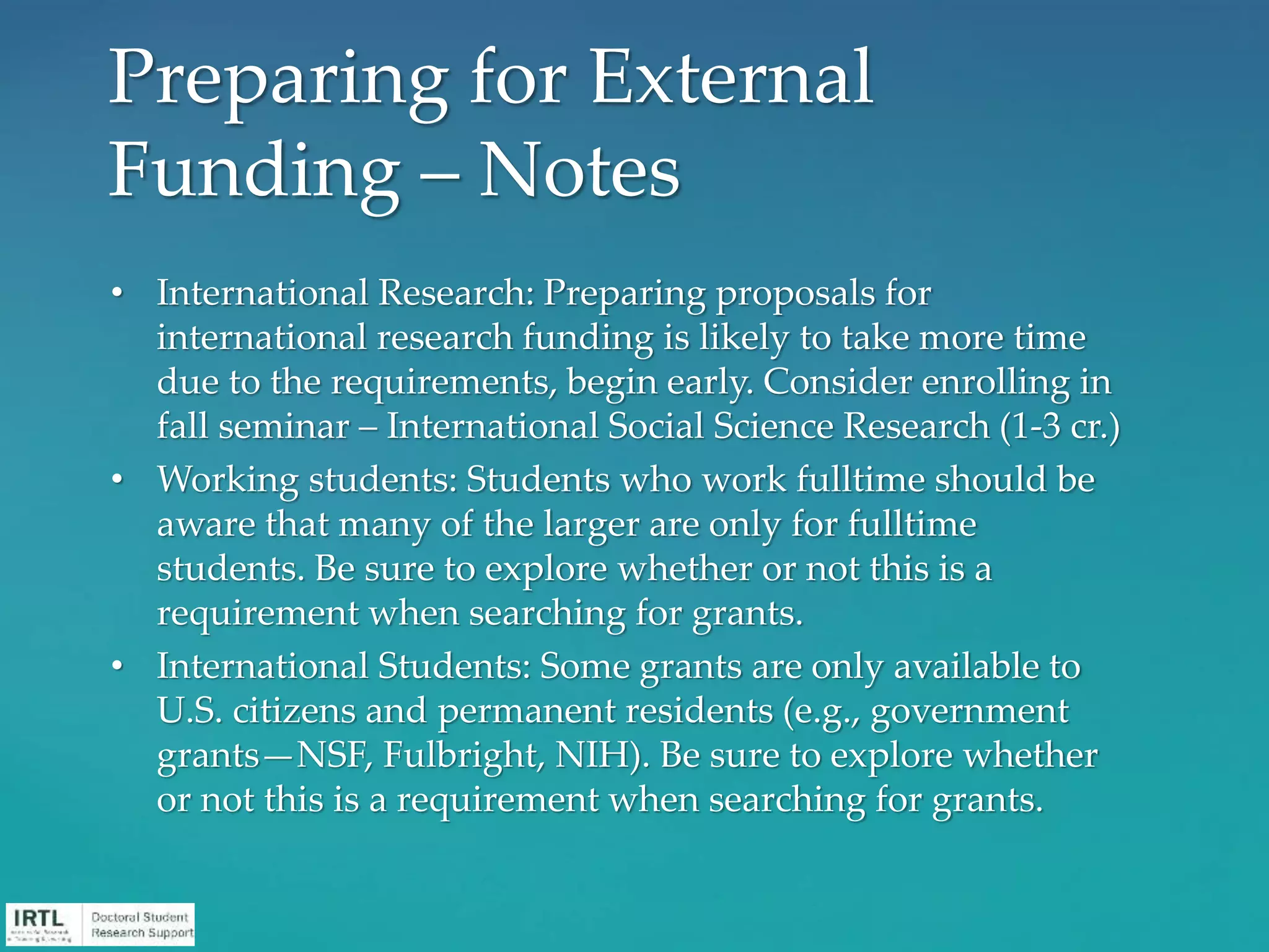 • International Research: Preparing proposals for
international research funding is likely to take more time
due to the requirements, begin early. Consider enrolling in
fall seminar – International Social Science Research (1-3 cr.)
• Working students: Students who work fulltime should be
aware that many of the larger are only for fulltime
students. Be sure to explore whether or not this is a
requirement when searching for grants.
• International Students: Some grants are only available to
U.S. citizens and permanent residents (e.g., government
grants—NSF, Fulbright, NIH). Be sure to explore whether
or not this is a requirement when searching for grants.
Preparing for External
Funding – Notes
 