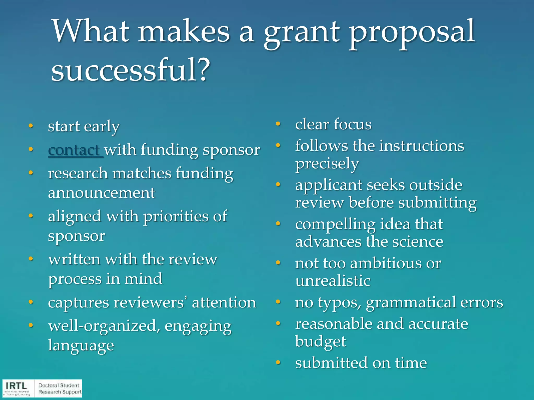 What makes a grant proposal
successful?
• start early
• contact with funding sponsor
• research matches funding
announcement
• aligned with priorities of
sponsor
• written with the review
process in mind
• captures reviewers’ attention
• well-organized, engaging
language
• clear focus
• follows the instructions
precisely
• applicant seeks outside
review before submitting
• compelling idea that
advances the science
• not too ambitious or
unrealistic
• no typos, grammatical errors
• reasonable and accurate
budget
• submitted on time
 