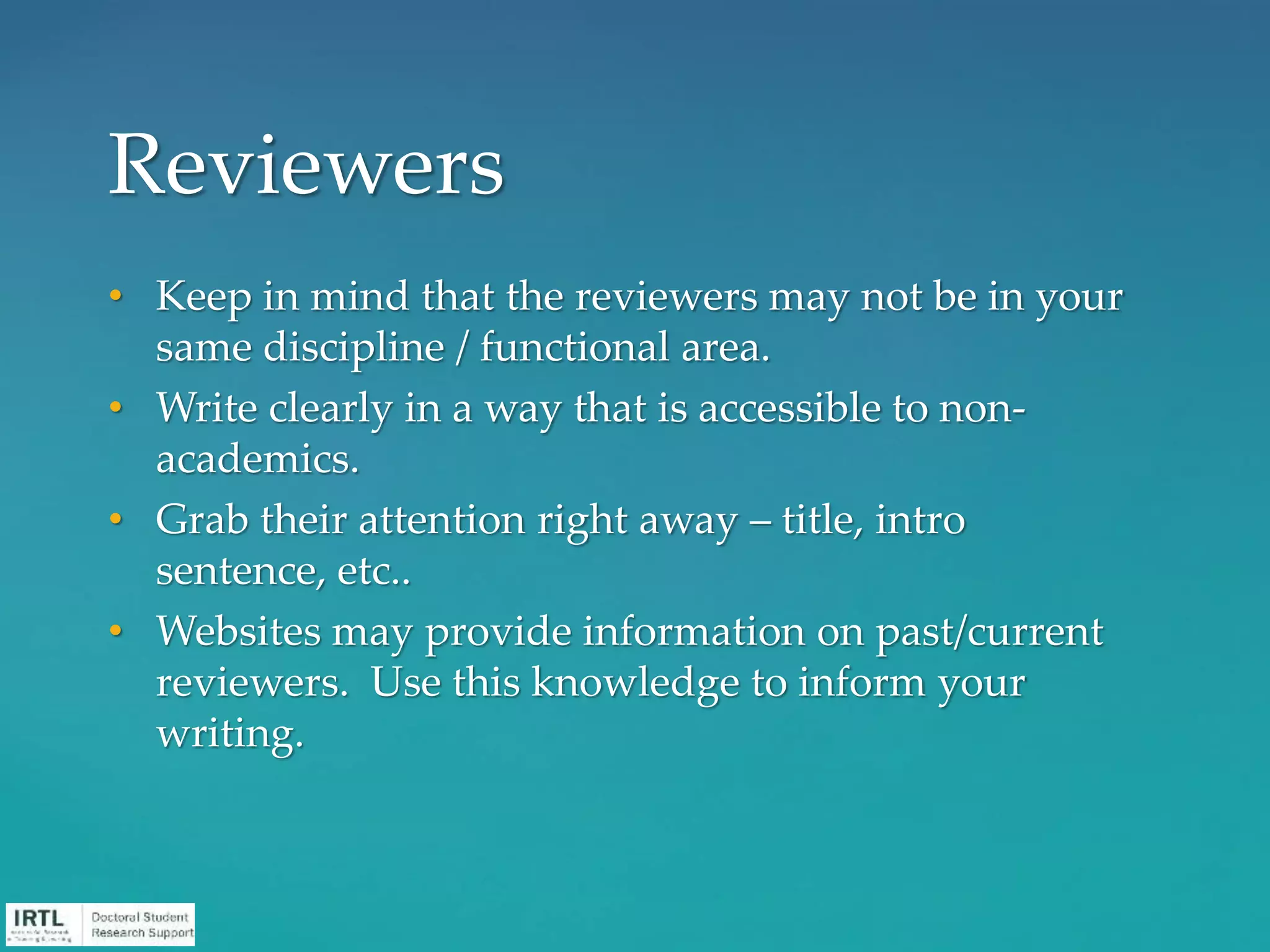 • Keep in mind that the reviewers may not be in your
same discipline / functional area.
• Write clearly in a way that is accessible to non-
academics.
• Grab their attention right away – title, intro
sentence, etc..
• Websites may provide information on past/current
reviewers. Use this knowledge to inform your
writing.
Reviewers
 