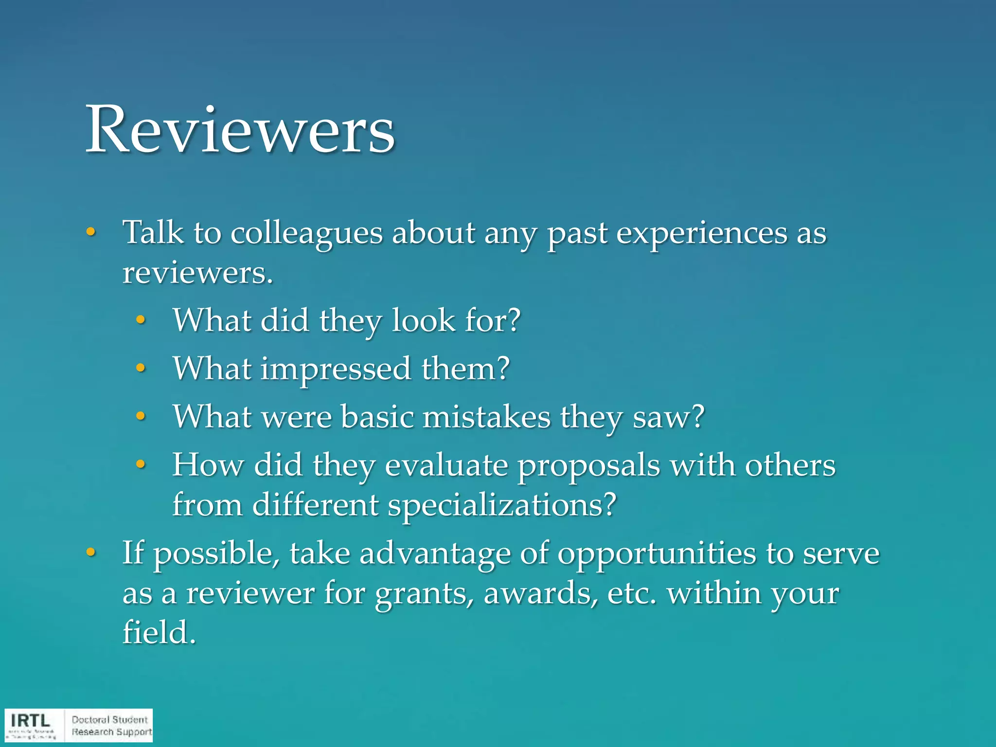 • Talk to colleagues about any past experiences as
reviewers.
• What did they look for?
• What impressed them?
• What were basic mistakes they saw?
• How did they evaluate proposals with others
from different specializations?
• If possible, take advantage of opportunities to serve
as a reviewer for grants, awards, etc. within your
field.
Reviewers
 