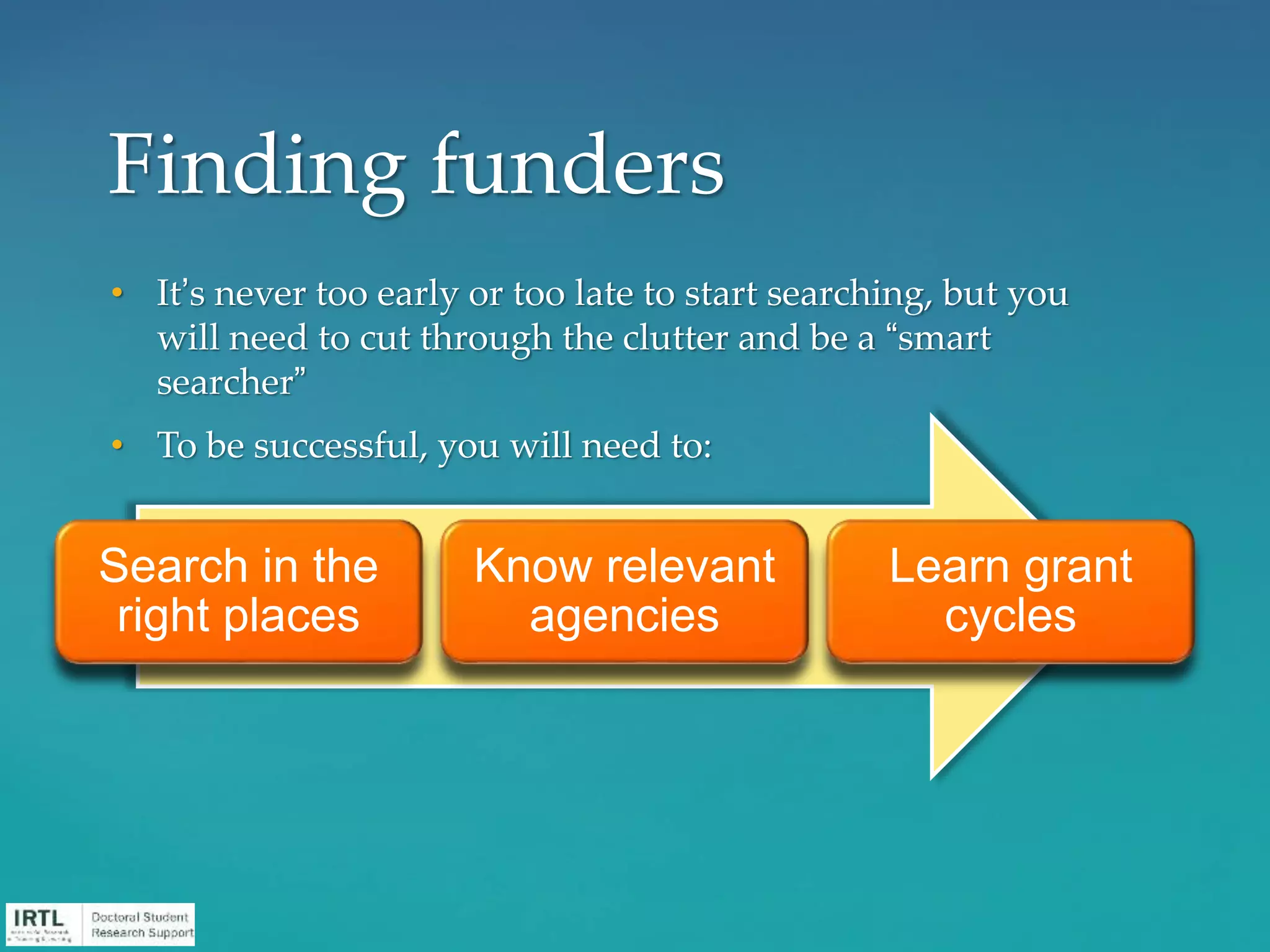 • It’s never too early or too late to start searching, but you
will need to cut through the clutter and be a “smart
searcher”
• To be successful, you will need to:
Finding funders
Search in the
right places
Know relevant
agencies
Learn grant
cycles
 