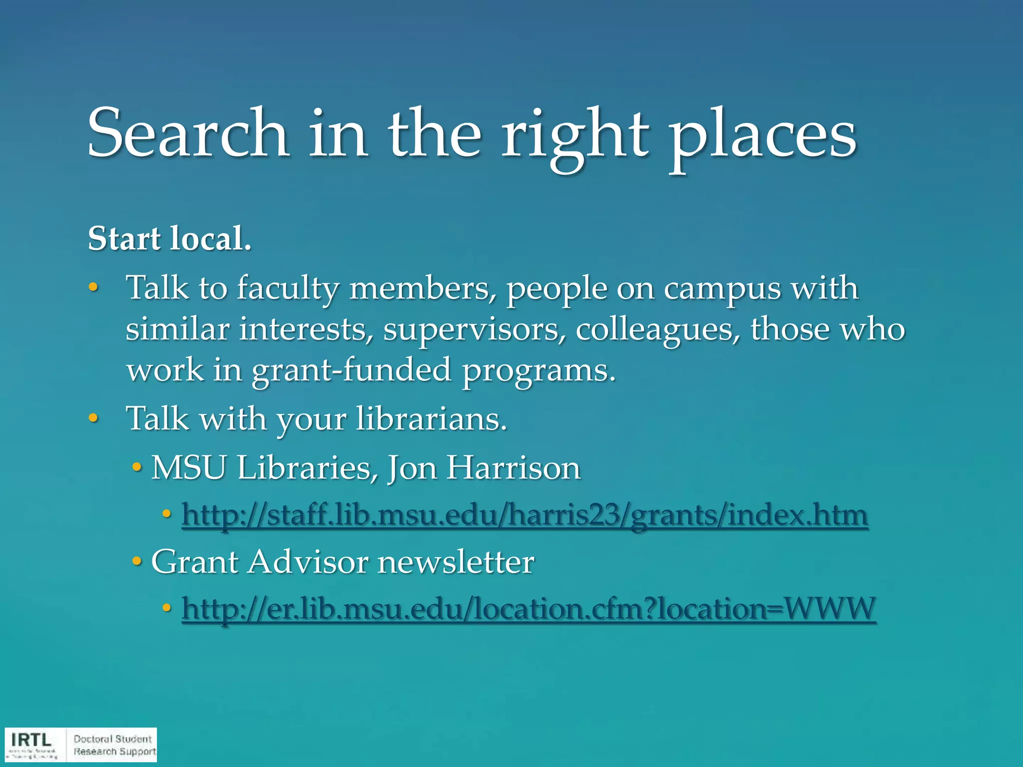 Start local.
• Talk to faculty members, people on campus with
similar interests, supervisors, colleagues, those who
work in grant-funded programs.
• Talk with your librarians.
• MSU Libraries, Jon Harrison
• http://staff.lib.msu.edu/harris23/grants/index.htm
• Grant Advisor newsletter
• http://er.lib.msu.edu/location.cfm?location=WWW
Search in the right places
 