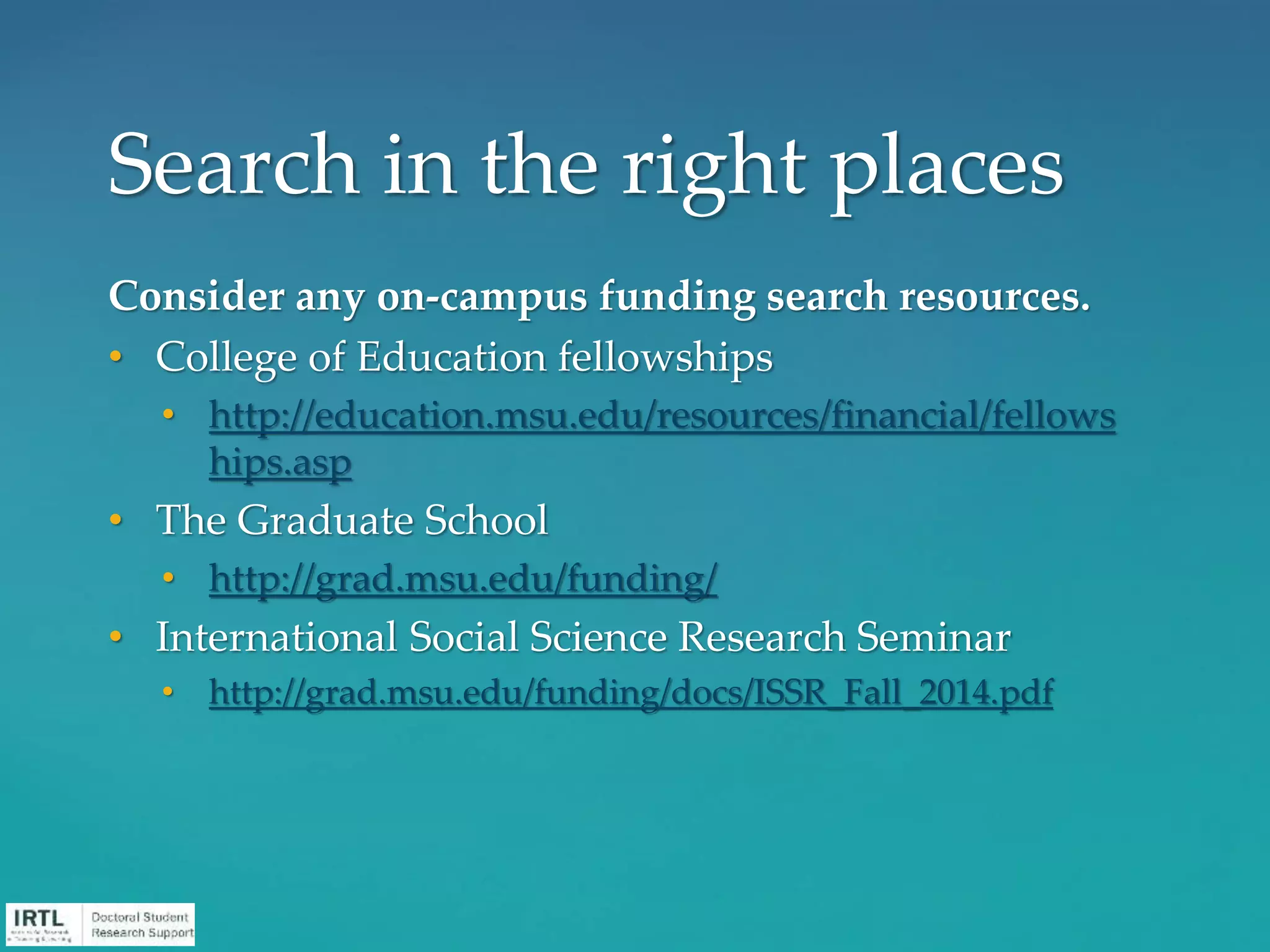 Consider any on-campus funding search resources.
• College of Education fellowships
• http://education.msu.edu/resources/financial/fellows
hips.asp
• The Graduate School
• http://grad.msu.edu/funding/
• International Social Science Research Seminar
• http://grad.msu.edu/funding/docs/ISSR_Fall_2014.pdf
Search in the right places
 