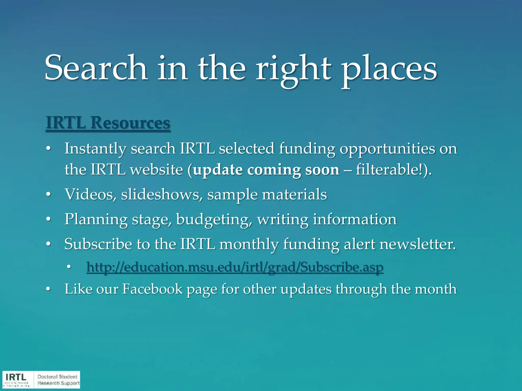 IRTL Resources
• Instantly search IRTL selected funding opportunities on
the IRTL website (update coming soon – filterable!).
• Videos, slideshows, sample materials
• Planning stage, budgeting, writing information
• Subscribe to the IRTL monthly funding alert newsletter.
• http://education.msu.edu/irtl/grad/Subscribe.asp
• Like our Facebook page for other updates through the month
Search in the right places
 