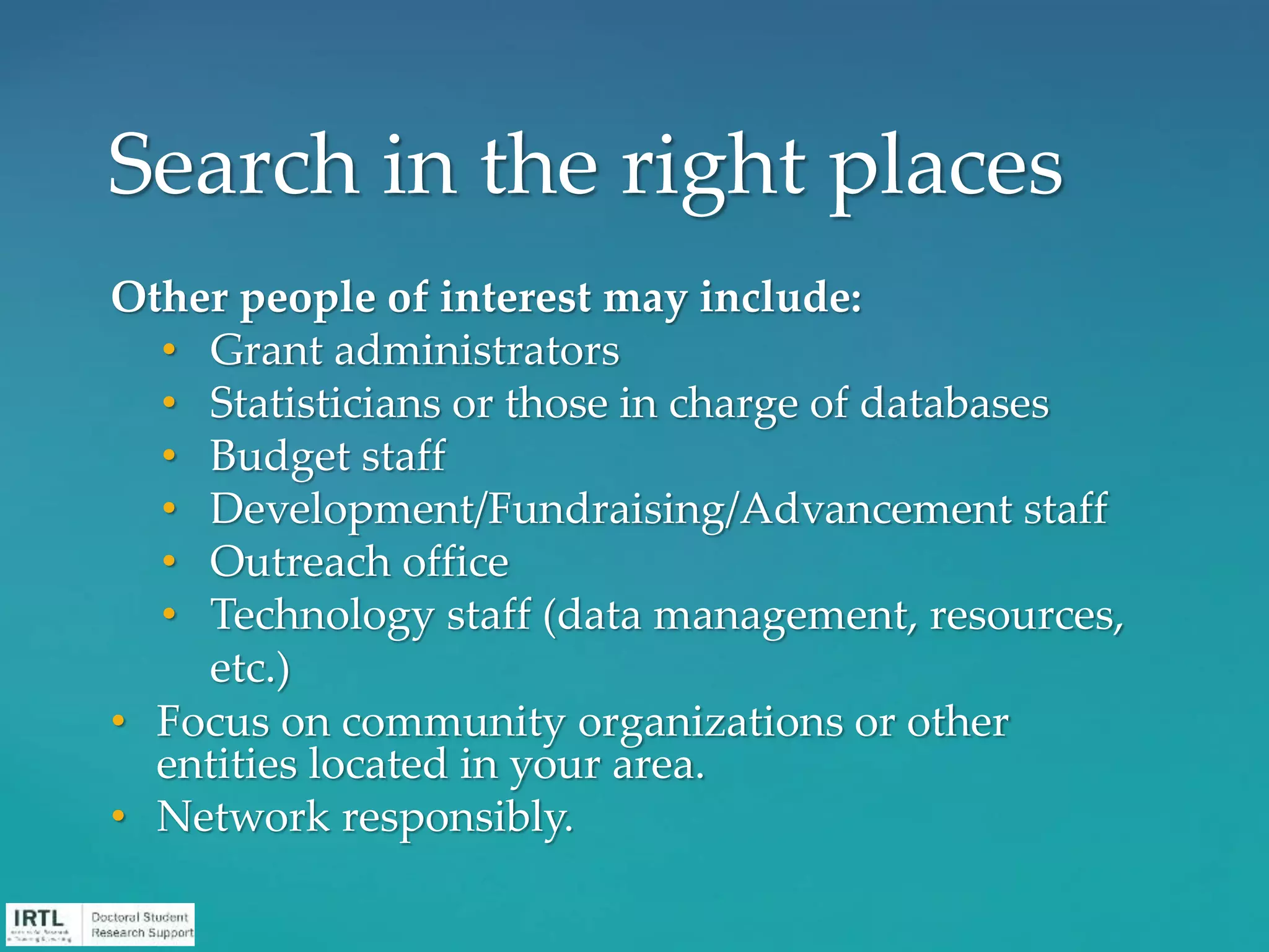 Other people of interest may include:
• Grant administrators
• Statisticians or those in charge of databases
• Budget staff
• Development/Fundraising/Advancement staff
• Outreach office
• Technology staff (data management, resources,
etc.)
• Focus on community organizations or other
entities located in your area.
• Network responsibly.
Search in the right places
 