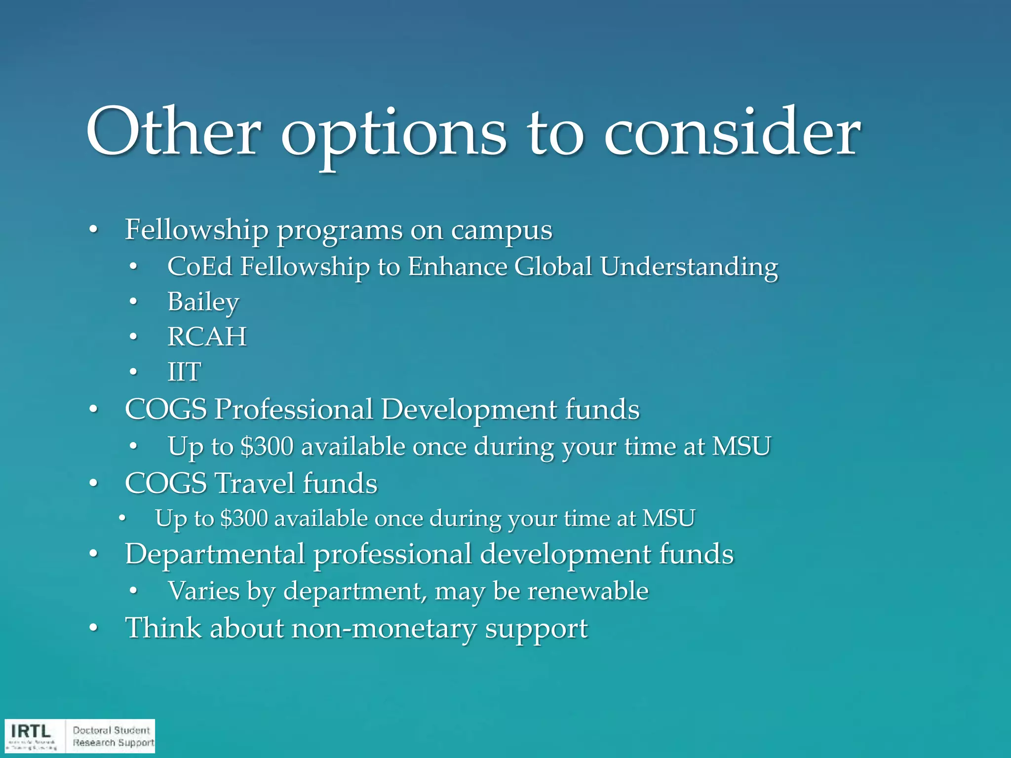 • Fellowship programs on campus
• CoEd Fellowship to Enhance Global Understanding
• Bailey
• RCAH
• IIT
• COGS Professional Development funds
• Up to $300 available once during your time at MSU
• COGS Travel funds
• Up to $300 available once during your time at MSU
• Departmental professional development funds
• Varies by department, may be renewable
• Think about non-monetary support
Other options to consider
 